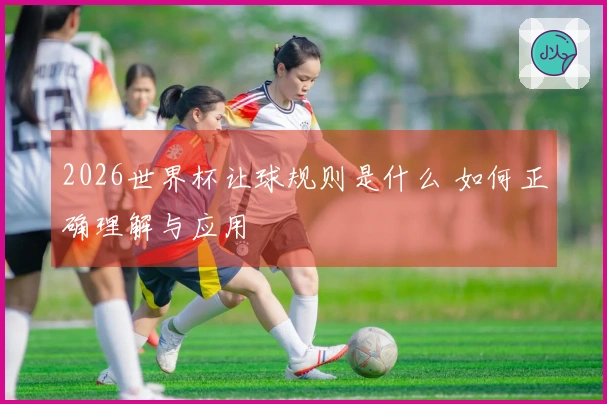 2026世界杯让球规则是什么 如何正确理解与应用